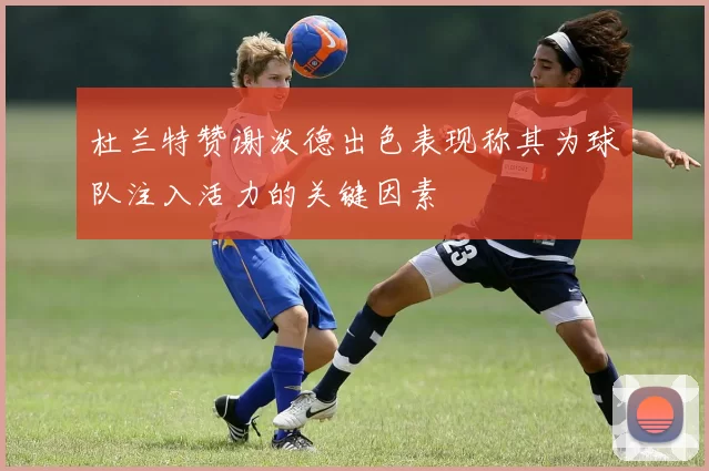 杜兰特赞谢泼德出色表现称其为球队注入活力的关键因素