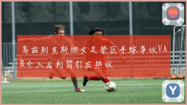 乌兹别克斯坦女足禁区手球争议VAR介入后判罚引发热议