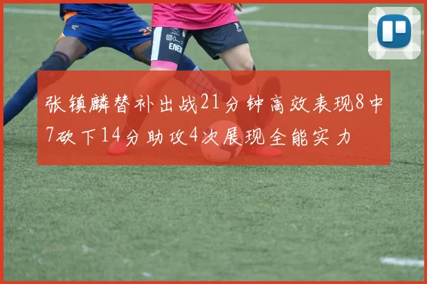 张镇麟替补出战21分钟高效表现8中7砍下14分助攻4次展现全能实力