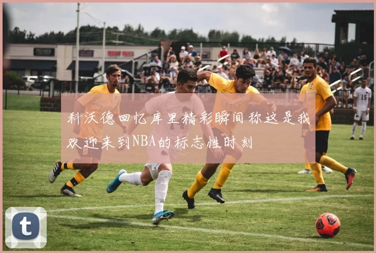 科沃德回忆库里精彩瞬间称这是我欢迎来到NBA的标志性时刻