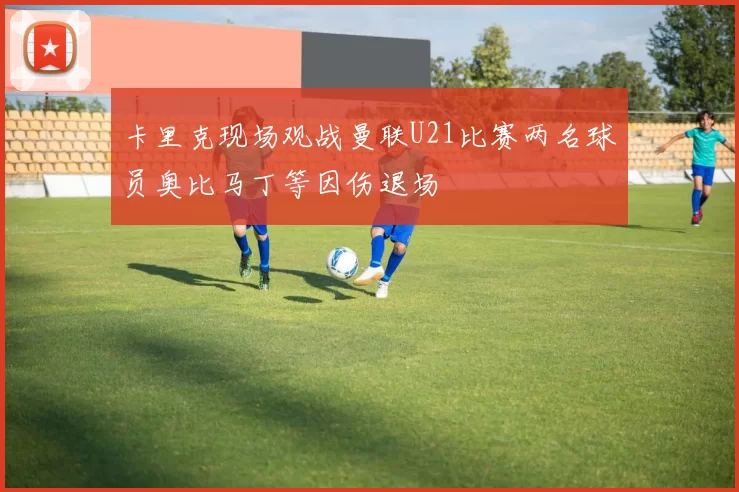 卡里克现场观战曼联U21比赛两名球员奥比马丁等因伤退场