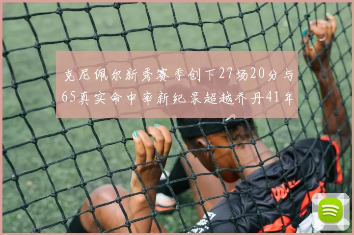 克尼佩尔新秀赛季创下27场20分与65真实命中率新纪录超越乔丹41年历史