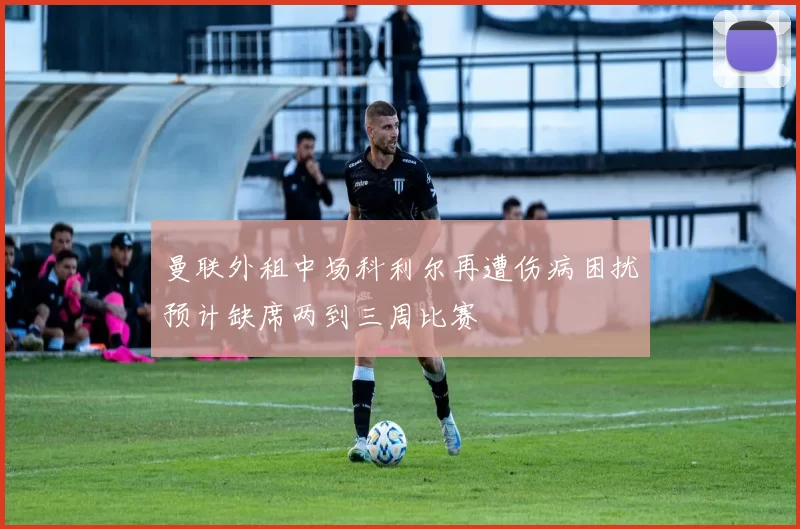 曼联外租中场科利尔再遭伤病困扰预计缺席两到三周比赛
