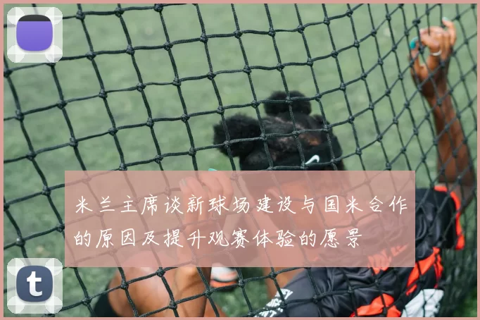 米兰主席谈新球场建设与国米合作的原因及提升观赛体验的愿景