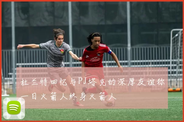 杜兰特回忆与PJ塔克的深厚友谊称一日火箭人终身火箭人