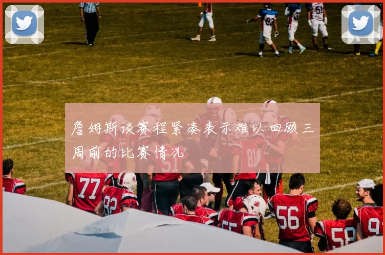 詹姆斯谈赛程紧凑表示难以回顾三周前的比赛情况