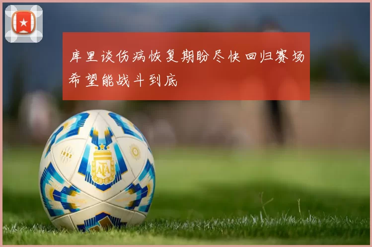 库里谈伤病恢复期盼尽快回归赛场希望能战斗到底