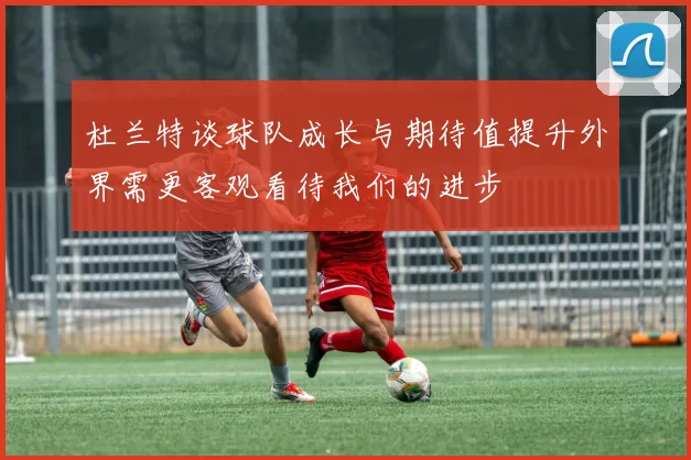 杜兰特谈球队成长与期待值提升外界需更客观看待我们的进步