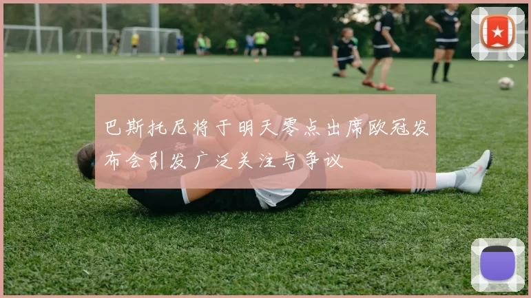 巴斯托尼将于明天零点出席欧冠发布会引发广泛关注与争议