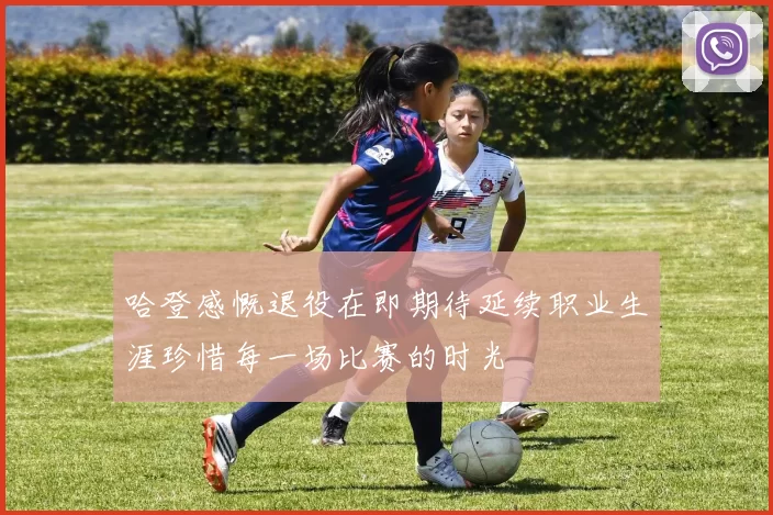 哈登感慨退役在即期待延续职业生涯珍惜每一场比赛的时光