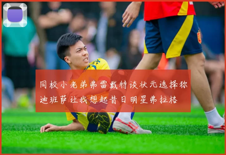 同校小老弟弗雷戴特谈状元选择称迪班萨让我想起昔日明星弗拉格