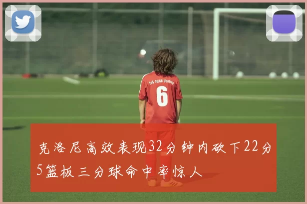 克洛尼高效表现32分钟内砍下22分5篮板三分球命中率惊人