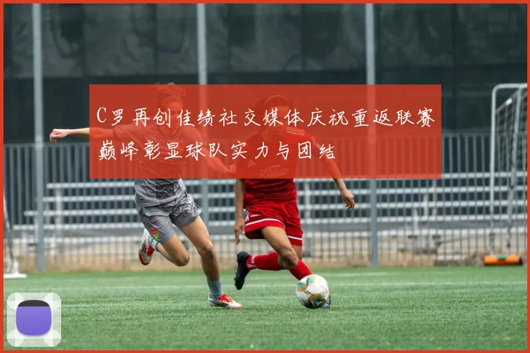 C罗再创佳绩社交媒体庆祝重返联赛巅峰彰显球队实力与团结