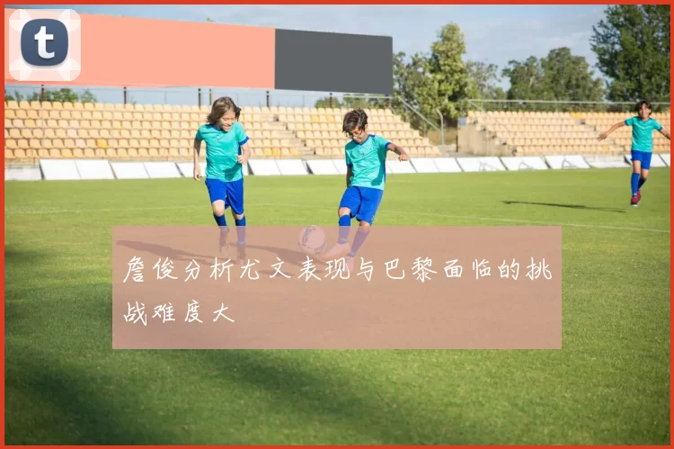 詹俊分析尤文表现与巴黎面临的挑战难度大