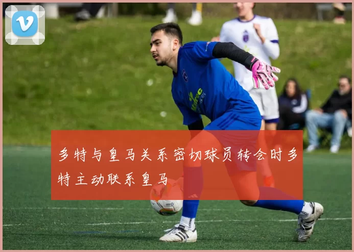 多特与皇马关系密切球员转会时多特主动联系皇马