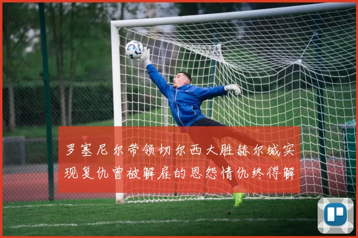 罗塞尼尔带领切尔西大胜赫尔城实现复仇曾被解雇的恩怨情仇终得解开