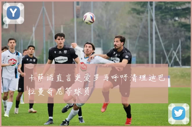 卡萨诺直言更爱罗马呼吁清理迪巴拉曼奇尼等球员