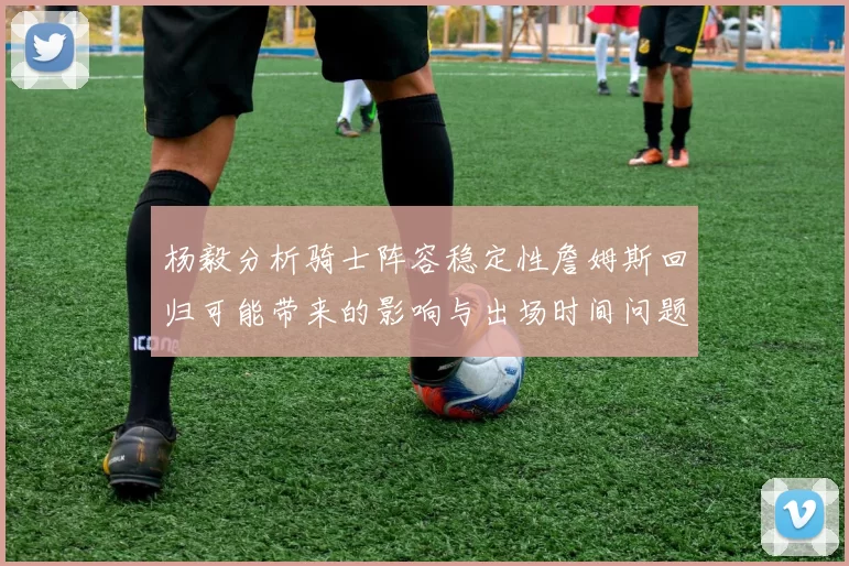 杨毅分析骑士阵容稳定性詹姆斯回归可能带来的影响与出场时间问题