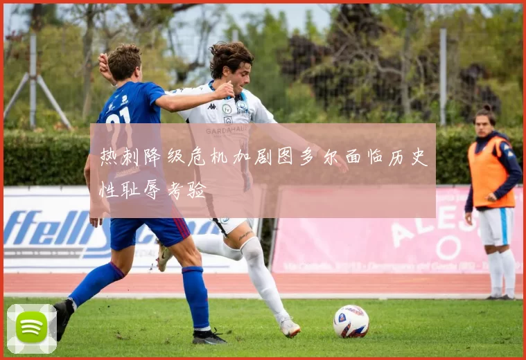 热刺降级危机加剧图多尔面临历史性耻辱考验