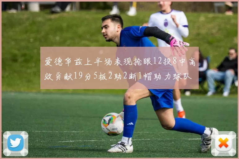 爱德华兹上半场表现抢眼12投8中高效贡献19分5板2助2断1帽助力球队