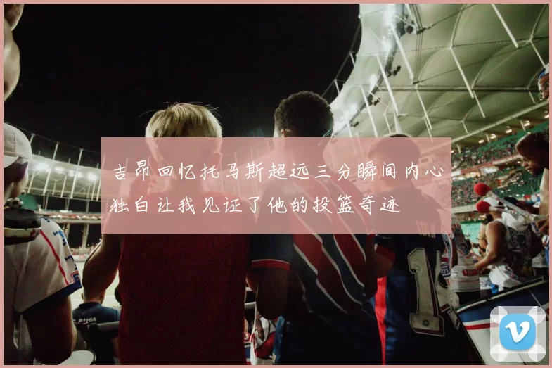 吉昂回忆托马斯超远三分瞬间内心独白让我见证了他的投篮奇迹
