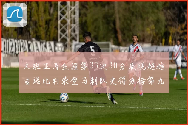 文班亚马生涯第33次30分表现超越吉诺比利荣登马刺队史得分榜第九位