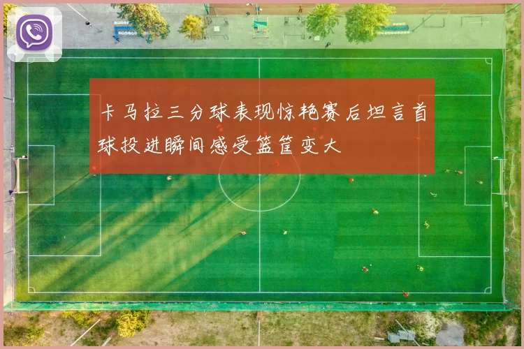 卡马拉三分球表现惊艳赛后坦言首球投进瞬间感受篮筐变大