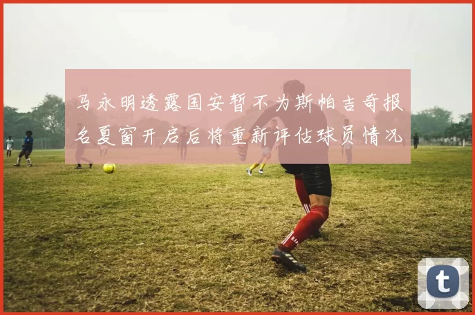 马永明透露国安暂不为斯帕吉奇报名夏窗开启后将重新评估球员情况