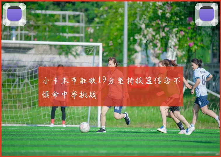 小卡末节狂砍19分坚持投篮信念不惧命中率挑战